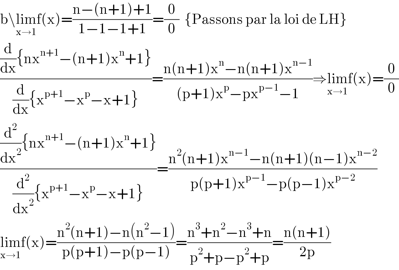 b\lim_(x→1) f(x)=((n−(n+1)+1)/(1−1−1+1))=(0/0)  {Passons par la loi de LH}  (((d/dx){nx^(n+1) −(n+1)x^n +1})/((d/dx){x^(p+1) −x^p −x+1}))=((n(n+1)x^n −n(n+1)x^(n−1) )/((p+1)x^p −px^(p−1) −1))⇒lim_(x→1) f(x)=(0/0)  (((d^2 /dx^2 ){nx^(n+1) −(n+1)x^n +1})/((d^2 /dx^2 ){x^(p+1) −x^p −x+1}))=((n^2 (n+1)x^(n−1) −n(n+1)(n−1)x^(n−2) )/(p(p+1)x^(p−1) −p(p−1)x^(p−2) ))  lim_(x→1) f(x)=((n^2 (n+1)−n(n^2 −1))/(p(p+1)−p(p−1)))=((n^3 +n^2 −n^3 +n)/(p^2 +p−p^2 +p))=((n(n+1))/(2p))  