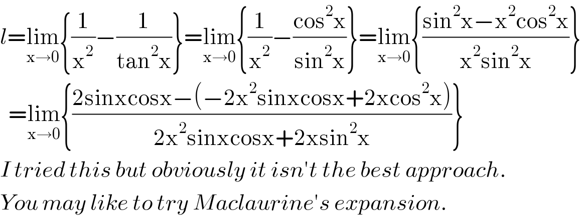 l=lim_(x→0) {(1/x^2 )−(1/(tan^2 x))}=lim_(x→0) {(1/x^2 )−((cos^2 x)/(sin^2 x))}=lim_(x→0) {((sin^2 x−x^2 cos^2 x)/(x^2 sin^2 x))}    =lim_(x→0) {((2sinxcosx−(−2x^2 sinxcosx+2xcos^2 x))/(2x^2 sinxcosx+2xsin^2 x))}  I tried this but obviously it isn′t the best approach.  You may like to try Maclaurine′s expansion.  