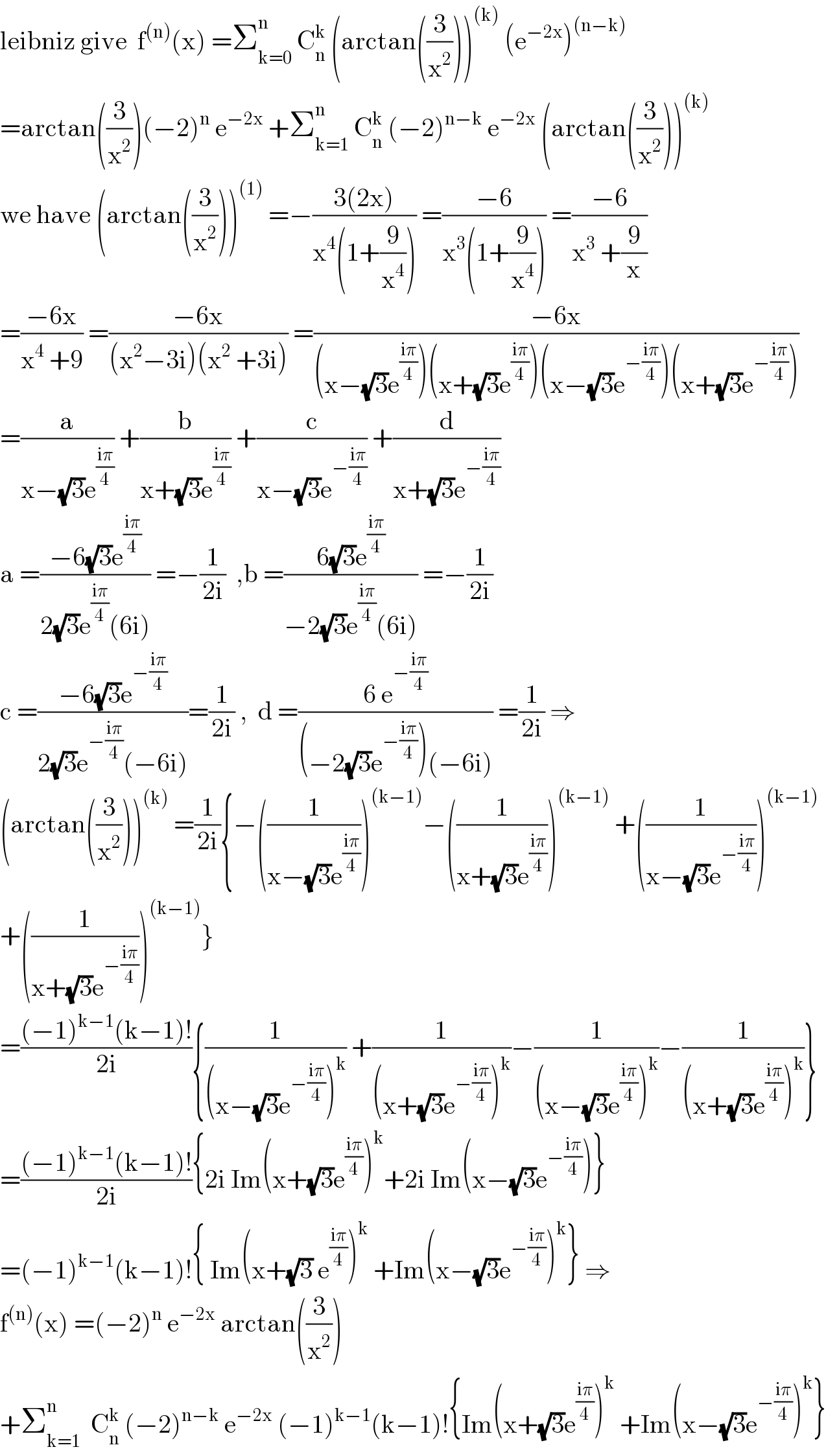 leibniz give  f^((n)) (x) =Σ_(k=0) ^n  C_n ^k  (arctan((3/x^2 )))^((k))  (e^(−2x) )^((n−k))   =arctan((3/x^2 ))(−2)^n  e^(−2x)  +Σ_(k=1) ^(n  )  C_n ^k  (−2)^(n−k)  e^(−2x)  (arctan((3/x^2 )))^((k))   we have (arctan((3/x^2 )))^((1))  =−((3(2x))/(x^4 (1+(9/x^4 )))) =((−6)/(x^3 (1+(9/x^4 )))) =((−6)/(x^3  +(9/x)))  =((−6x)/(x^4  +9)) =((−6x)/((x^2 −3i)(x^2  +3i))) =((−6x)/((x−(√3)e^((iπ)/4) )(x+(√3)e^((iπ)/4) )(x−(√3)e^(−((iπ)/4)) )(x+(√3)e^(−((iπ)/4)) )))  =(a/(x−(√3)e^((iπ)/4) )) +(b/(x+(√3)e^((iπ)/4) )) +(c/(x−(√3)e^(−((iπ)/4)) )) +(d/(x+(√3)e^(−((iπ)/4)) ))  a =((−6(√3)e^((iπ)/4) )/(2(√3)e^((iπ)/4) (6i))) =−(1/(2i))  ,b =((6(√3)e^((iπ)/4) )/(−2(√3)e^((iπ)/4) (6i))) =−(1/(2i))  c =((−6(√3)e^(−((iπ)/4)) )/(2(√3)e^(−((iπ)/4)) (−6i)))=(1/(2i)) ,  d =((6 e^(−((iπ)/4)) )/((−2(√3)e^(−((iπ)/4)) )(−6i))) =(1/(2i)) ⇒  (arctan((3/x^2 )))^((k))  =(1/(2i)){−((1/(x−(√3)e^((iπ)/4) )))^((k−1)) −((1/(x+(√3)e^((iπ)/4) )))^((k−1))  +((1/(x−(√3)e^(−((iπ)/4)) )))^((k−1))   +((1/(x+(√3)e^(−((iπ)/4)) )))^((k−1)) }  =(((−1)^(k−1) (k−1)!)/(2i)){(1/((x−(√3)e^(−((iπ)/4)) )^k )) +(1/((x+(√3)e^(−((iπ)/4)) )^k ))−(1/((x−(√3)e^((iπ)/4) )^k ))−(1/((x+(√3)e^((iπ)/4) )^k ))}  =(((−1)^(k−1) (k−1)!)/(2i)){2i Im(x+(√3)e^((iπ)/4) )^k +2i Im(x−(√3)e^(−((iπ)/4)) )}  =(−1)^(k−1) (k−1)!{ Im(x+(√3) e^((iπ)/4) )^k  +Im(x−(√3)e^(−((iπ)/4)) )^k } ⇒  f^((n)) (x) =(−2)^n  e^(−2x)  arctan((3/x^2 ))  +Σ_(k=1) ^n   C_n ^k  (−2)^(n−k)  e^(−2x)  (−1)^(k−1) (k−1)!{Im(x+(√3)e^((iπ)/4) )^k  +Im(x−(√3)e^(−((iπ)/4)) )^k }  