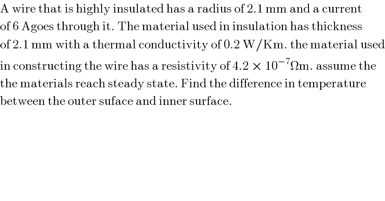 A wire that is highly insulated has a radius of 2.1 mm and a current  of 6 Agoes through it. The material used in insulation has thickness  of 2.1 mm with a thermal conductivity of 0.2 W/Km. the material used  in constructing the wire has a resistivity of 4.2 × 10^(−7) Ωm. assume the   the materials reach steady state. Find the difference in temperature  between the outer suface and inner surface.  