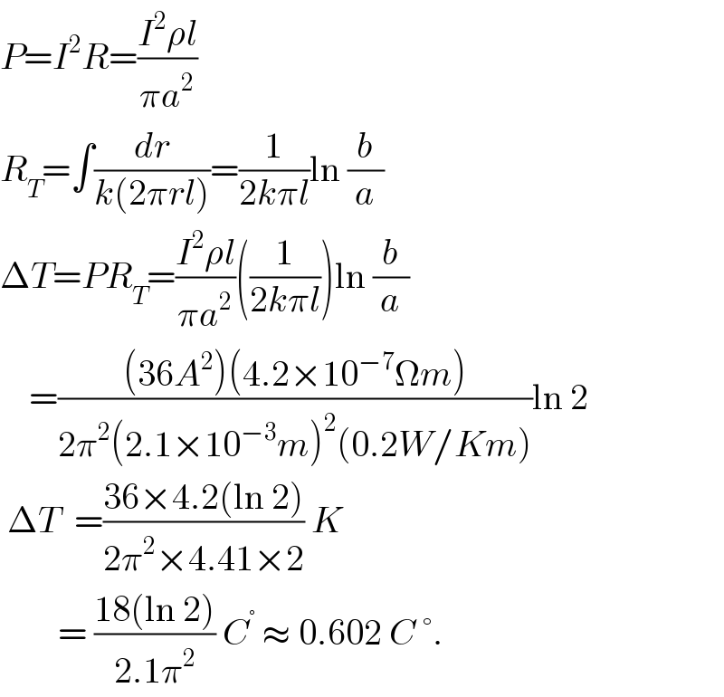 P=I^2 R=((I^2 ρl)/(πa^2 ))   R_T =∫(dr/(k(2πrl)))=(1/(2kπl))ln (b/a)  ΔT=PR_T =((I^2 ρl)/(πa^2 ))((1/(2kπl)))ln (b/a)      =(((36A^2 )(4.2×10^(−7) Ωm))/(2π^2 (2.1×10^(−3) m)^2 (0.2W/Km)))ln 2   ΔT  =((36×4.2(ln 2))/(2π^2 ×4.41×2)) K          = ((18(ln 2))/(2.1π^2 )) C^°  ≈ 0.602 C °.  