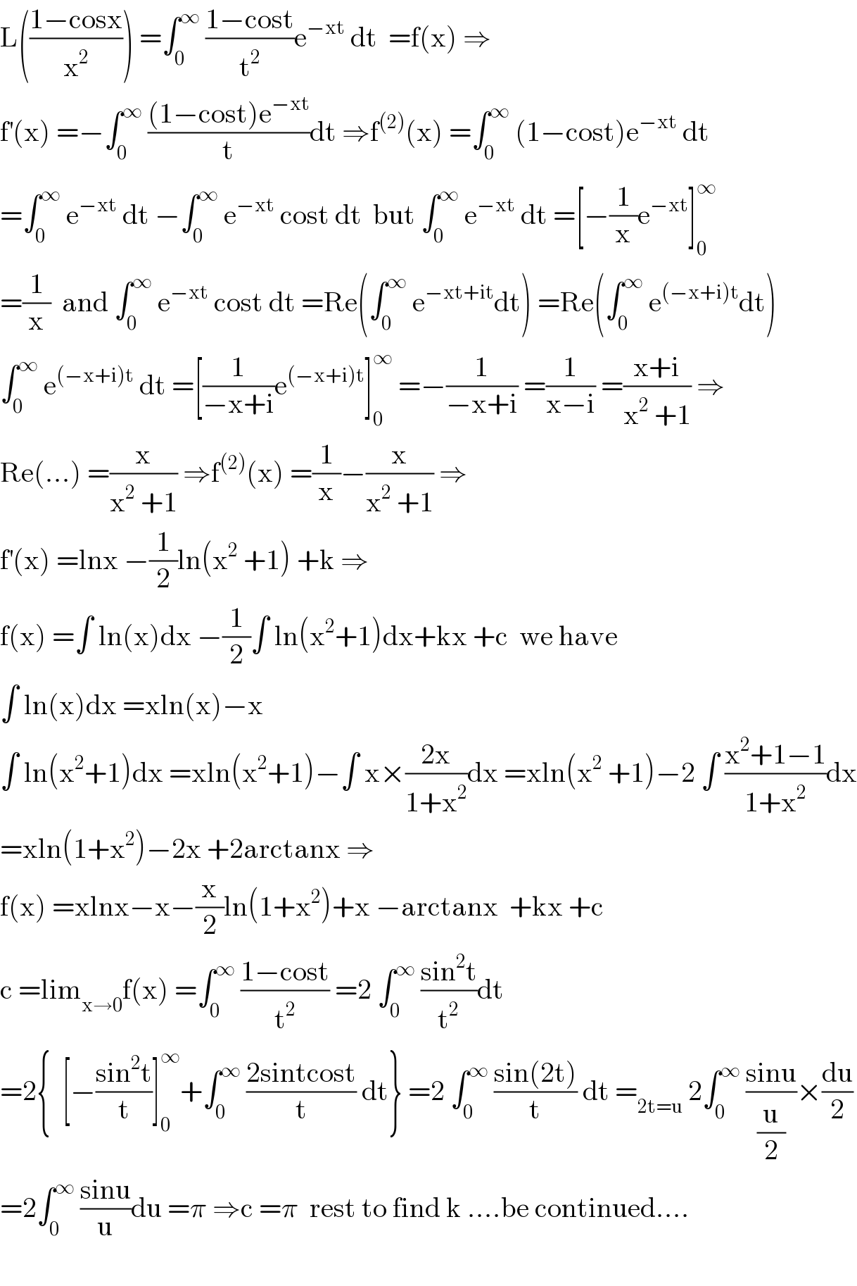 L(((1−cosx)/x^2 )) =∫_0 ^∞  ((1−cost)/t^2 )e^(−xt)  dt  =f(x) ⇒  f^′ (x) =−∫_0 ^∞  (((1−cost)e^(−xt) )/t)dt ⇒f^((2)) (x) =∫_0 ^∞  (1−cost)e^(−xt)  dt  =∫_0 ^∞  e^(−xt)  dt −∫_0 ^∞  e^(−xt)  cost dt  but ∫_0 ^∞  e^(−xt)  dt =[−(1/x)e^(−xt) ]_0 ^∞   =(1/x)  and ∫_0 ^∞  e^(−xt)  cost dt =Re(∫_0 ^∞  e^(−xt+it) dt) =Re(∫_0 ^∞  e^((−x+i)t) dt)  ∫_0 ^∞  e^((−x+i)t)  dt =[(1/(−x+i))e^((−x+i)t) ]_0 ^∞  =−(1/(−x+i)) =(1/(x−i)) =((x+i)/(x^2  +1)) ⇒  Re(...) =(x/(x^2  +1)) ⇒f^((2)) (x) =(1/x)−(x/(x^2  +1)) ⇒  f^′ (x) =lnx −(1/2)ln(x^2  +1) +k ⇒  f(x) =∫ ln(x)dx −(1/2)∫ ln(x^2 +1)dx+kx +c  we have  ∫ ln(x)dx =xln(x)−x  ∫ ln(x^2 +1)dx =xln(x^2 +1)−∫ x×((2x)/(1+x^2 ))dx =xln(x^2  +1)−2 ∫ ((x^2 +1−1)/(1+x^2 ))dx  =xln(1+x^2 )−2x +2arctanx ⇒  f(x) =xlnx−x−(x/2)ln(1+x^2 )+x −arctanx  +kx +c    c =lim_(x→0) f(x) =∫_0 ^∞  ((1−cost)/t^2 ) =2 ∫_0 ^∞  ((sin^2 t)/t^2 )dt  =2{  [−((sin^2 t)/t)]_0 ^∞ +∫_0 ^∞  ((2sintcost)/t) dt} =2 ∫_0 ^∞  ((sin(2t))/t) dt =_(2t=u)  2∫_0 ^∞  ((sinu)/(u/2))×(du/2)  =2∫_0 ^∞  ((sinu)/u)du =π ⇒c =π  rest to find k ....be continued....    