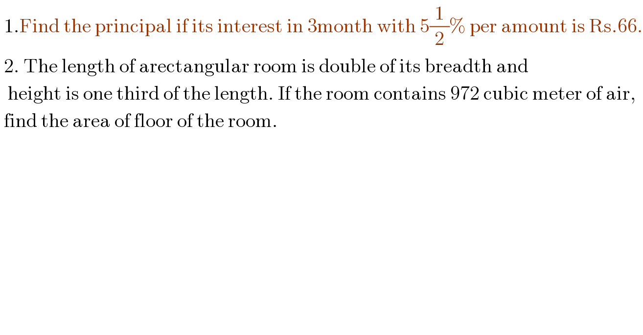  1.Find the principal if its interest in 3month with 5(1/2)% per amount is Rs.66.   2. The length of arectangular room is double of its breadth and    height is one third of the length. If the room contains 972 cubic meter of air,   find the area of floor of the room.  