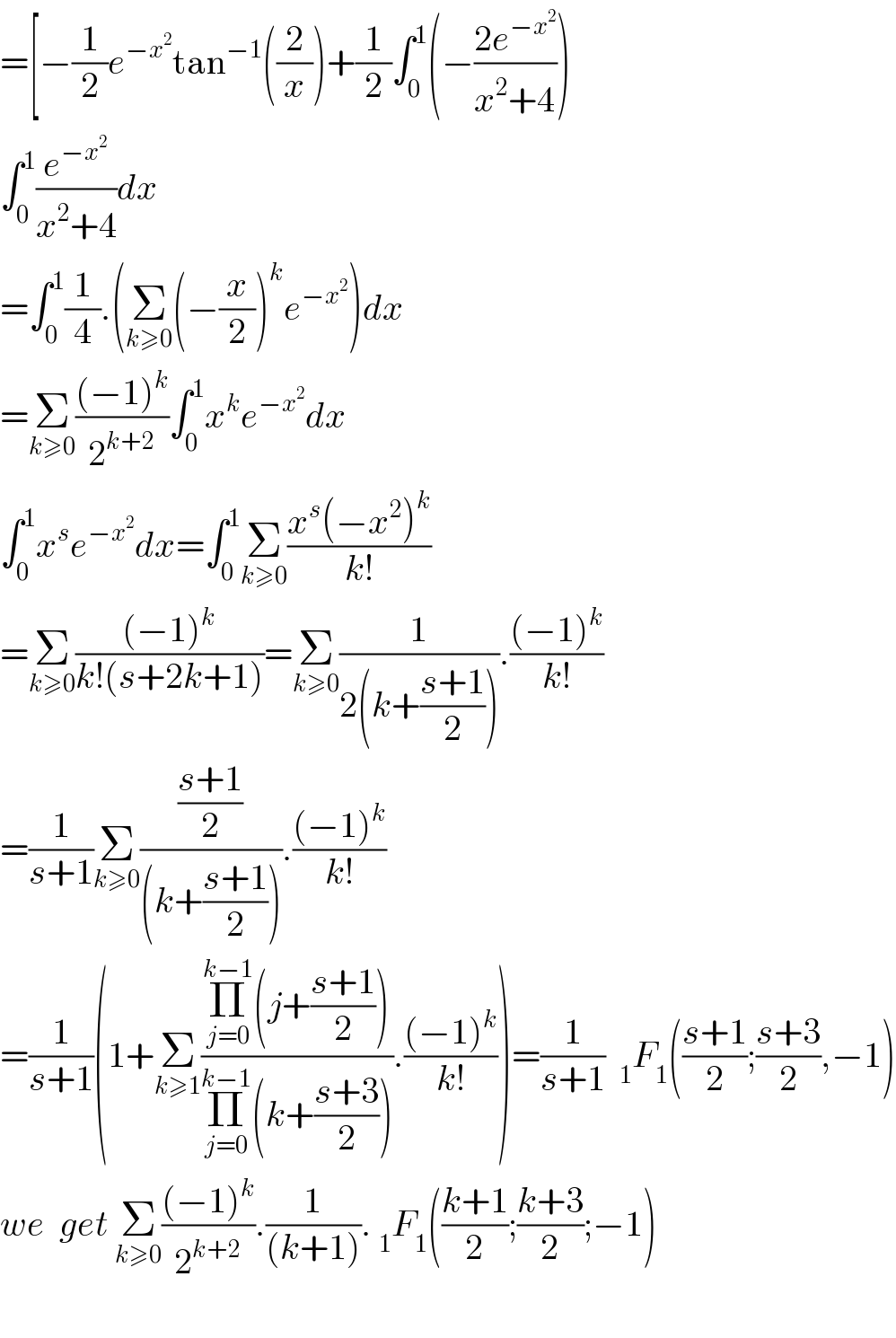 =[−(1/2)e^(−x^2 ) tan^(−1) ((2/x))+(1/2)∫_0 ^1 (−((2e^(−x^2 ) )/(x^2 +4)))  ∫_0 ^1 (e^(−x^2 ) /(x^2 +4))dx  =∫_0 ^1 (1/4).(Σ_(k≥0) (−(x/2))^k e^(−x^2 ) )dx  =Σ_(k≥0) (((−1)^k )/2^(k+2) )∫_0 ^1 x^k e^(−x^2 ) dx  ∫_0 ^1 x^s e^(−x^2 ) dx=∫_0 ^1 Σ_(k≥0) ((x^s (−x^2 )^k )/(k!))  =Σ_(k≥0) (((−1)^k )/(k!(s+2k+1)))=Σ_(k≥0) (1/(2(k+((s+1)/2)))).(((−1)^k )/(k!))  =(1/(s+1))Σ_(k≥0) (((s+1)/2)/((k+((s+1)/2)))).(((−1)^k )/(k!))  =(1/(s+1))(1+Σ_(k≥1) ((Π_(j=0) ^(k−1) (j+((s+1)/2)))/(Π_(j=0) ^(k−1) (k+((s+3)/2)))).(((−1)^k )/(k!)))=(1/(s+1))  _1 F_1 (((s+1)/2);((s+3)/2),−1)  we  get Σ_(k≥0) (((−1)^k )/2^(k+2) ).(1/((k+1))). _1 F_1 (((k+1)/2);((k+3)/2);−1)    
