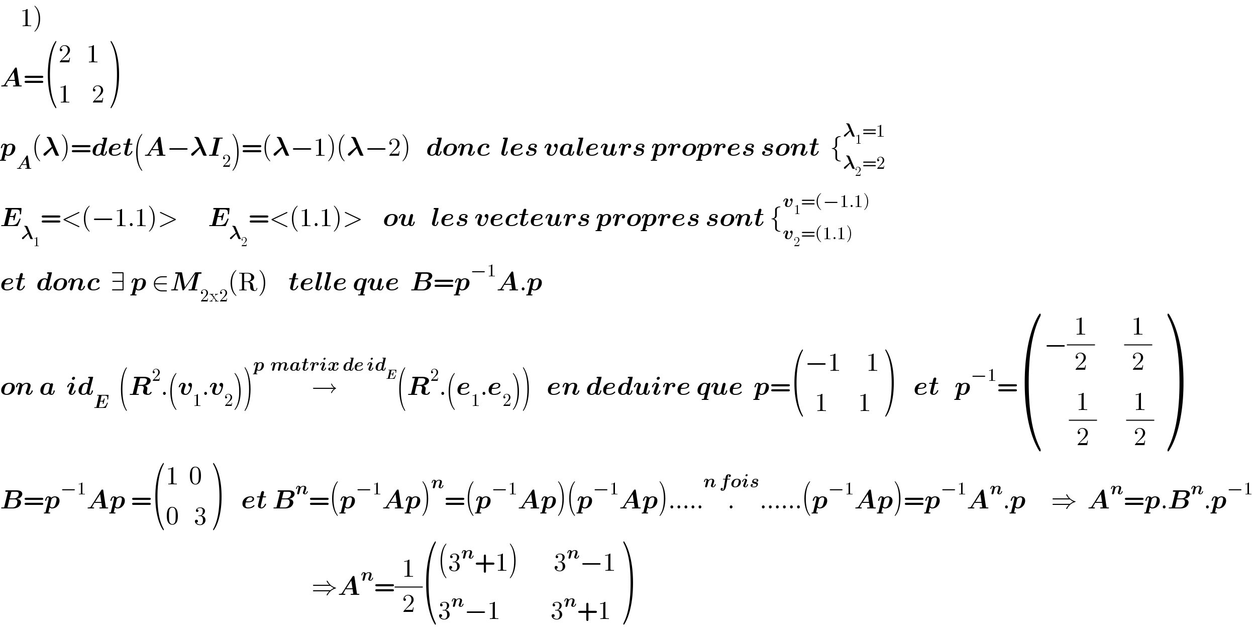    1)    A= (((2   1)),((1    2)) )    p_A (𝛌)=det(A−𝛌I_2 )=(𝛌−1)(𝛌−2)   donc  les valeurs propres sont  {_(𝛌_2 =2) ^(𝛌_1 =1)   E_𝛌_1  =<(−1.1)>      E_𝛌_2  =<(1.1)>    ou   les vecteurs propres sont {_(v_2 =(1.1)) ^(v_1 =(−1.1))   et  donc  ∃ p ∈M_(2x2) (R)    telle que  B=p^(−1) A.p  on a  id_E   (R^2 .(v_1 .v_2 ))→^(p  matrix de id_E ) (R^2 .(e_1 .e_2 ))   en deduire que  p= (((−1     1)),((  1      1)) )    et   p^(−1) = (((−(1/2)      (1/2))),((     (1/2)      (1/2))) )     B=p^(−1) Ap = (((1  0)),((0   3)) )    et B^n =(p^(−1) Ap)^n =(p^(−1) Ap)(p^(−1) Ap)......^(n fois) ......(p^(−1) Ap)=p^(−1) A^n .p     ⇒  A^n =p.B^n .p^(−1)                                                                 ⇒A^n =(1/2) ((((3^n +1)       3^n −1)),((3^n −1          3^n +1)) )  