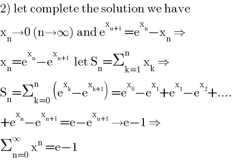 2) let complete the solution we have  x_n →0 (n→∞) and e^x_(n+1)   =e^x_n  −x_n  ⇒  x_n =e^x_n  −e^x_(n+1)    let S_n =Σ_(k=1) ^n  x_k  ⇒  S_n =Σ_(k=0) ^n  (e^x_k  −e^x_(k+1)  ) =e^x_0  −e^x_1  +e^x_1  −e^x_2  +....  +e^x_n  −e^x_(n+1)   =e−e^x_(n+1)   →e−1 ⇒  Σ_(n=0) ^∞  x^n  =e−1  
