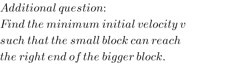 Additional question:  Find the minimum initial velocity v  such that the small block can reach  the right end of the bigger block.  