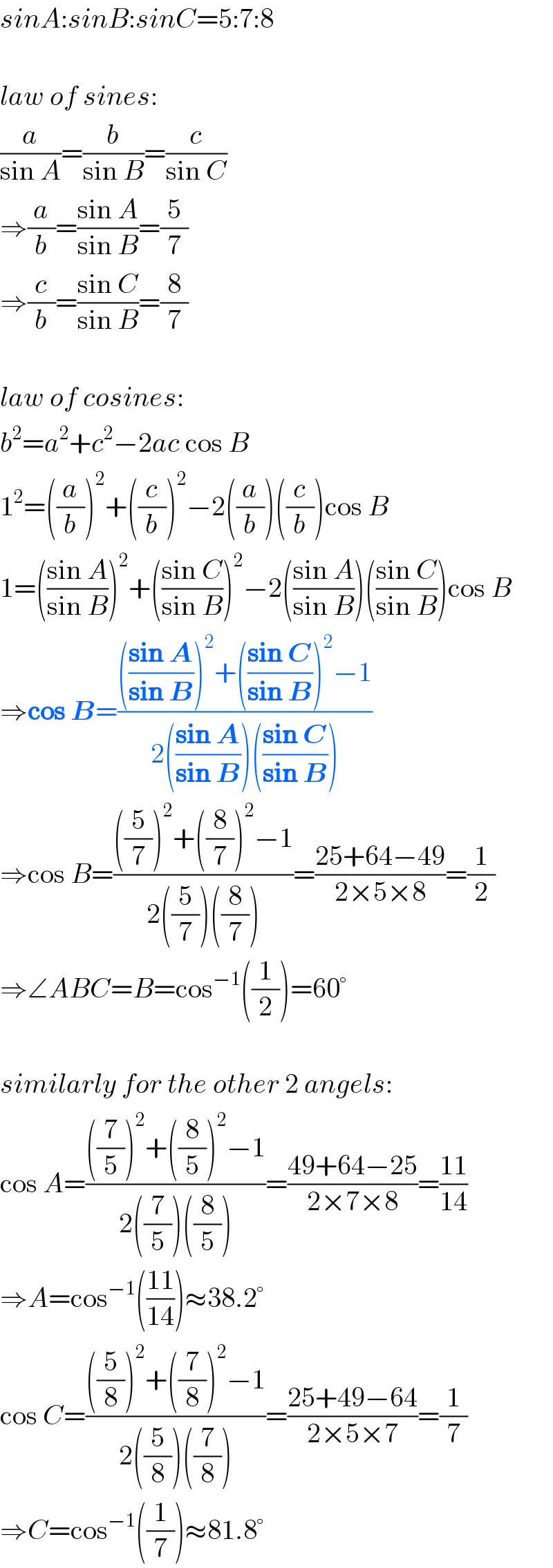 sinA:sinB:sinC=5:7:8    law of sines:  (a/(sin A))=(b/(sin B))=(c/(sin C))  ⇒(a/b)=((sin A)/(sin B))=(5/7)  ⇒(c/b)=((sin C)/(sin B))=(8/7)    law of cosines:  b^2 =a^2 +c^2 −2ac cos B  1^2 =((a/b))^2 +((c/b))^2 −2((a/b))((c/b))cos B  1=(((sin A)/(sin B)))^2 +(((sin C)/(sin B)))^2 −2(((sin A)/(sin B)))(((sin C)/(sin B)))cos B  ⇒cos B=(((((sin A)/(sin B)))^2 +(((sin C)/(sin B)))^2 −1)/(2(((sin A)/(sin B)))(((sin C)/(sin B)))))  ⇒cos B=((((5/7))^2 +((8/7))^2 −1)/(2((5/7))((8/7))))=((25+64−49)/(2×5×8))=(1/2)  ⇒∠ABC=B=cos^(−1) ((1/2))=60°    similarly for the other 2 angels:  cos A=((((7/5))^2 +((8/5))^2 −1)/(2((7/5))((8/5))))=((49+64−25)/(2×7×8))=((11)/(14))  ⇒A=cos^(−1) (((11)/(14)))≈38.2°  cos C=((((5/8))^2 +((7/8))^2 −1)/(2((5/8))((7/8))))=((25+49−64)/(2×5×7))=(1/7)  ⇒C=cos^(−1) ((1/7))≈81.8°  