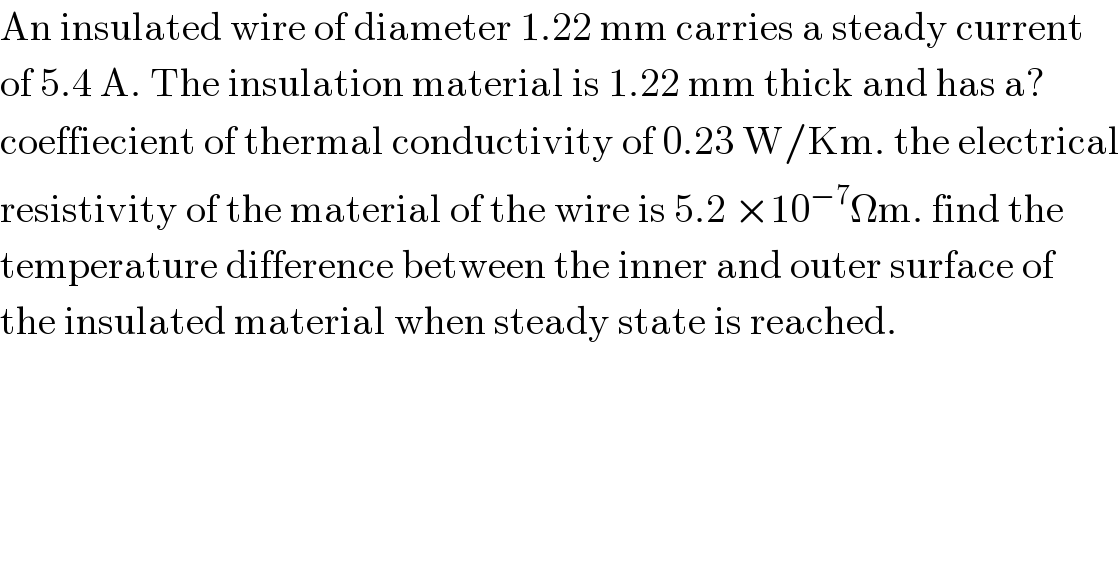 An insulated wire of diameter 1.22 mm carries a steady current  of 5.4 A. The insulation material is 1.22 mm thick and has a?  coeffiecient of thermal conductivity of 0.23 W/Km. the electrical  resistivity of the material of the wire is 5.2 ×10^(−7) Ωm. find the   temperature difference between the inner and outer surface of   the insulated material when steady state is reached.  