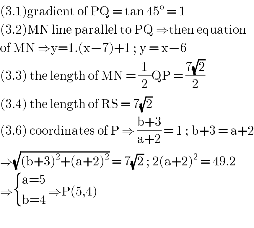 (3.1)gradient of PQ = tan 45^o  = 1  (3.2)MN line parallel to PQ ⇒then equation  of MN ⇒y=1.(x−7)+1 ; y = x−6   (3.3) the length of MN = (1/2)QP = ((7(√2))/2)  (3.4) the length of RS = 7(√2)  (3.6) coordinates of P ⇒ ((b+3)/(a+2)) = 1 ; b+3 = a+2  ⇒(√((b+3)^2 +(a+2)^2 )) = 7(√2) ; 2(a+2)^2  = 49.2  ⇒ { ((a=5)),((b=4)) :} ⇒P(5,4)    