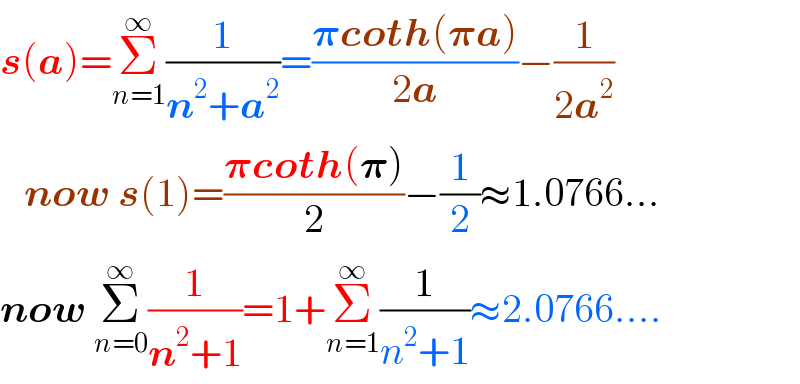 s(a)=Σ_(n=1) ^∞ (1/(n^2 +a^2 ))=((𝛑coth(𝛑a))/(2a))−(1/(2a^2 ))     now s(1)=((𝛑coth(𝛑))/2)−(1/2)≈1.0766...  now Σ_(n=0) ^∞ (1/(n^2 +1))=1+Σ_(n=1) ^∞ (1/(n^2 +1))≈2.0766....  