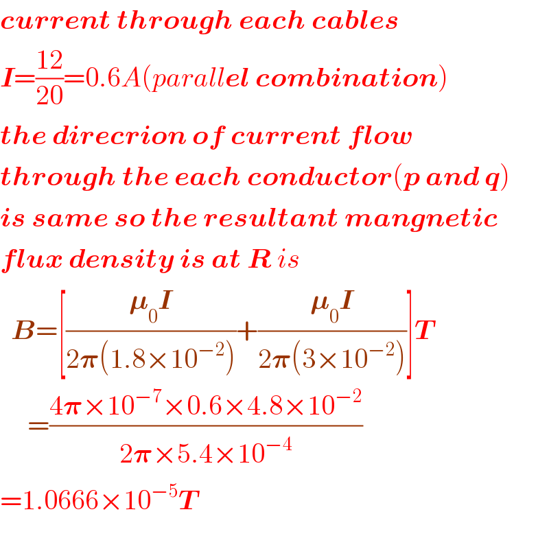 current through each cables  I=((12)/(20))=0.6A(parallel combination)  the direcrion of current flow  through the each conductor(p and q)  is same so the resultant mangnetic  flux density is at R is    B=[((𝛍_0 I)/(2𝛑(1.8×10^(−2) )))+((𝛍_0 I)/(2𝛑(3×10^(−2) )))]T       =((4𝛑×10^(−7) ×0.6×4.8×10^(−2) )/(2𝛑×5.4×10^(−4) ))  =1.0666×10^(−5) T    