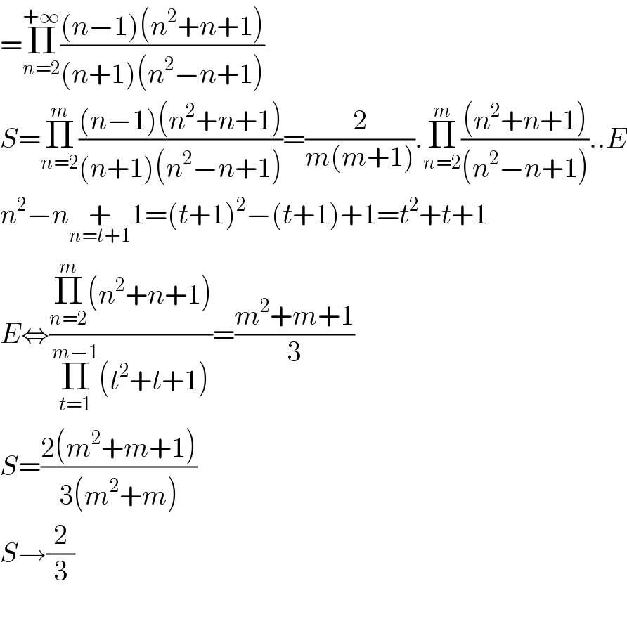 =Π_(n=2) ^(+∞) (((n−1)(n^2 +n+1))/((n+1)(n^2 −n+1)))  S=Π_(n=2) ^m (((n−1)(n^2 +n+1))/((n+1)(n^2 −n+1)))=(2/(m(m+1))).Π_(n=2) ^m (((n^2 +n+1))/((n^2 −n+1)))..E  n^2 −n+_(n=t+1) 1=(t+1)^2 −(t+1)+1=t^2 +t+1  E⇔((Π_(n=2) ^m (n^2 +n+1))/(Π_(t=1) ^(m−1) (t^2 +t+1)))=((m^2 +m+1)/3)  S=((2(m^2 +m+1))/(3(m^2 +m)))  S→(2/3)    