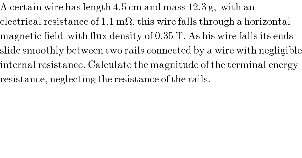 A certain wire has length 4.5 cm and mass 12.3 g,  with an  electrical resistance of 1.1 mΩ. this wire falls through a horizontal  magnetic field  with flux density of 0.35 T. As his wire falls its ends  slide smoothly between two rails connected by a wire with negligible  internal resistance. Calculate the magnitude of the terminal energy  resistance, neglecting the resistance of the rails.  