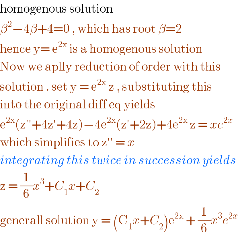homogenous solution  β^2 −4β+4=0 , which has root β=2  hence y= e^(2x)  is a homogenous solution  Now we aplly reduction of order with this  solution . set y = e^(2x)  z , substituting this  into the original diff eq yields   e^(2x) (z′′+4z′+4z)−4e^(2x) (z′+2z)+4e^(2x)  z = xe^(2x)   which simplifies to z′′ = x  integrating this twice in succession yields  z = (1/6)x^3 +C_1 x+C_2   generall solution y = (C_1 x+C_2 )e^(2x)  + (1/6)x^3 e^(2x)   
